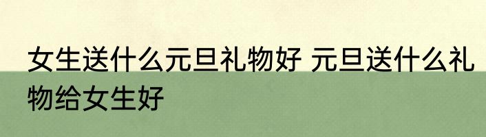 女生送什么元旦礼物好 元旦送什么礼物给女生好