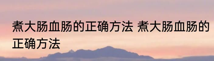 煮大肠血肠的正确方法 煮大肠血肠的正确方法