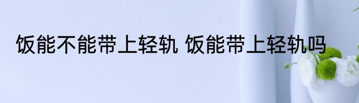 饭能不能带上轻轨 饭能带上轻轨吗