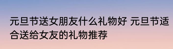 元旦节送女朋友什么礼物好 元旦节适合送给女友的礼物推荐