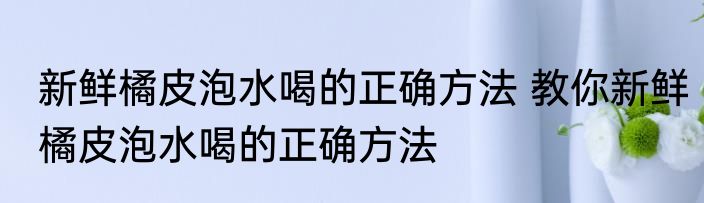 新鲜橘皮泡水喝的正确方法 教你新鲜橘皮泡水喝的正确方法