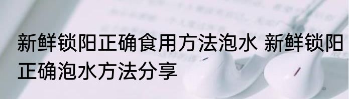新鲜锁阳正确食用方法泡水 新鲜锁阳正确泡水方法分享
