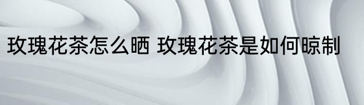 玫瑰花茶怎么晒 玫瑰花茶是如何晾制