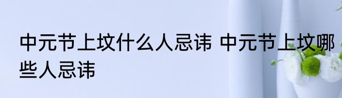 中元节上坟什么人忌讳 中元节上坟哪些人忌讳