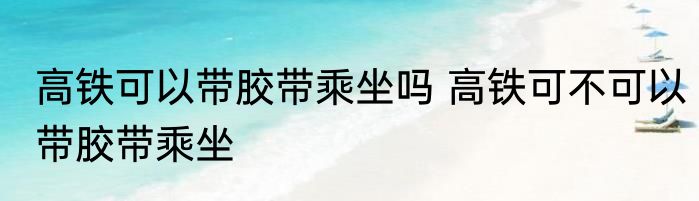 高铁可以带胶带乘坐吗 高铁可不可以带胶带乘坐