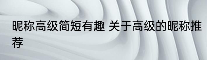 昵称高级简短有趣 关于高级的昵称推荐