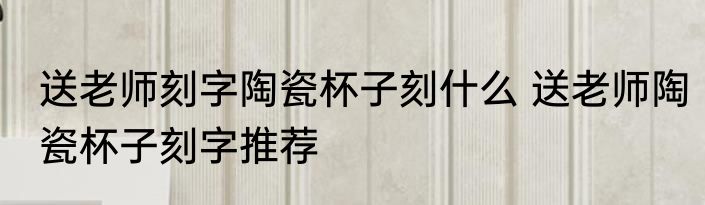 送老师刻字陶瓷杯子刻什么 送老师陶瓷杯子刻字推荐