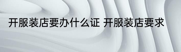 开服装店要办什么证 开服装店要求