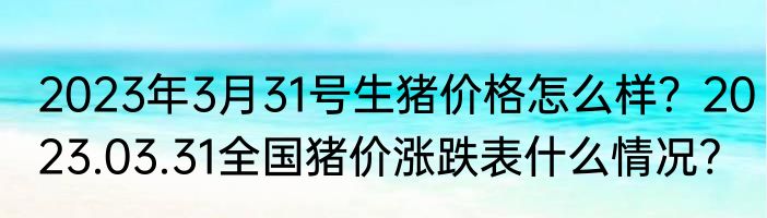 2023年3月31号生猪价格怎么样？2023.03.31全国猪价涨跌表什么情况?