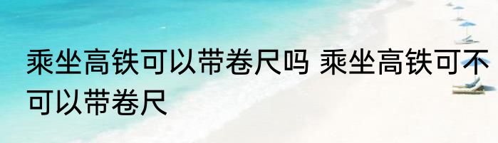 乘坐高铁可以带卷尺吗 乘坐高铁可不可以带卷尺