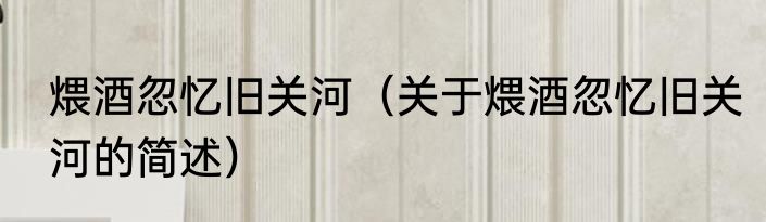 煨酒忽忆旧关河（关于煨酒忽忆旧关河的简述）