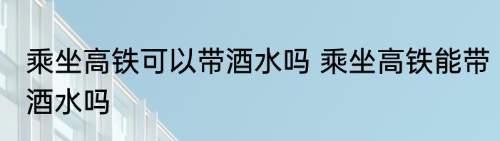 乘坐高铁可以带酒水吗 乘坐高铁能带酒水吗