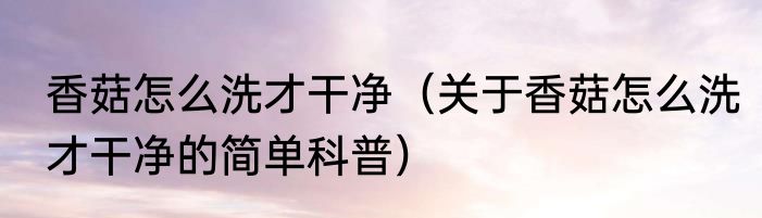 香菇怎么洗才干净（关于香菇怎么洗才干净的简单科普）