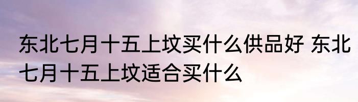 东北七月十五上坟买什么供品好 东北七月十五上坟适合买什么