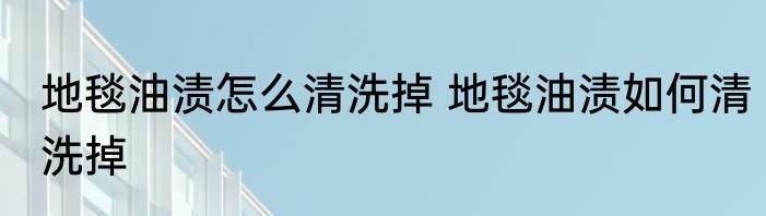 地毯油渍怎么清洗掉 地毯油渍如何清洗掉