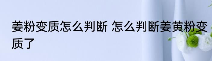 姜粉变质怎么判断 怎么判断姜黄粉变质了