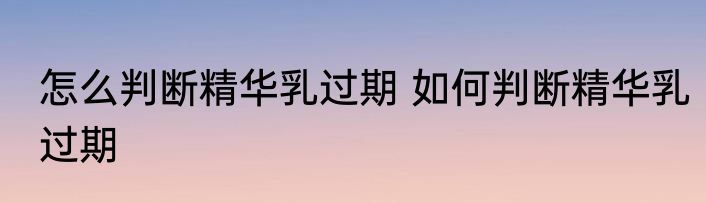 怎么判断精华乳过期 如何判断精华乳过期