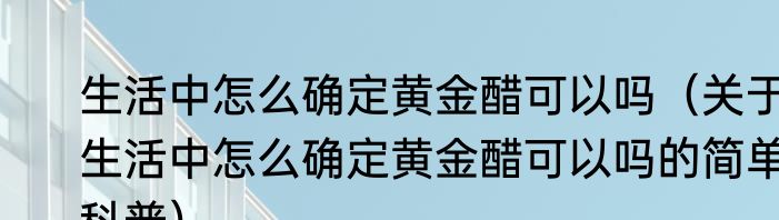 生活中怎么确定黄金醋可以吗（关于生活中怎么确定黄金醋可以吗的简单科普）