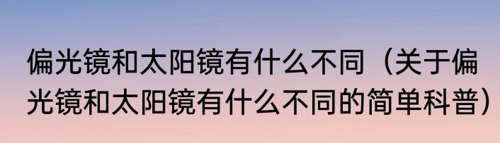 偏光镜和太阳镜有什么不同（关于偏光镜和太阳镜有什么不同的简单科普）