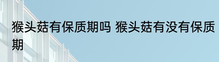 猴头菇有保质期吗 猴头菇有没有保质期