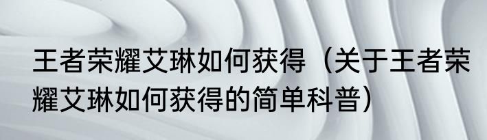 王者荣耀艾琳如何获得（关于王者荣耀艾琳如何获得的简单科普）