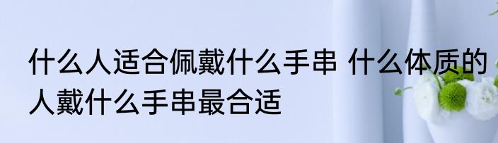 什么人适合佩戴什么手串 什么体质的人戴什么手串最合适