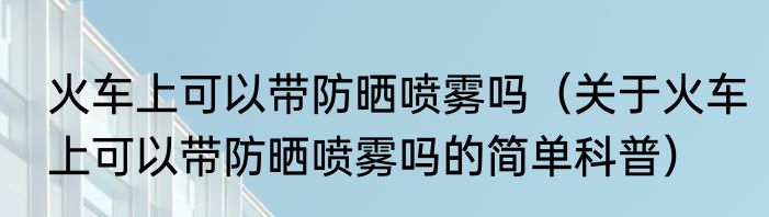 火车上可以带防晒喷雾吗（关于火车上可以带防晒喷雾吗的简单科普）