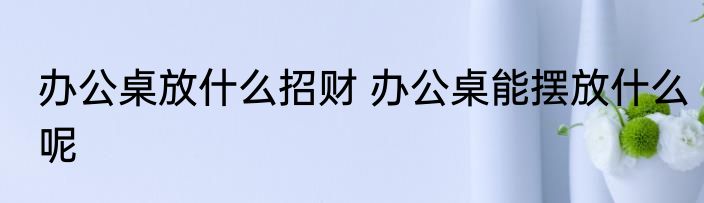 办公桌放什么招财 办公桌能摆放什么呢