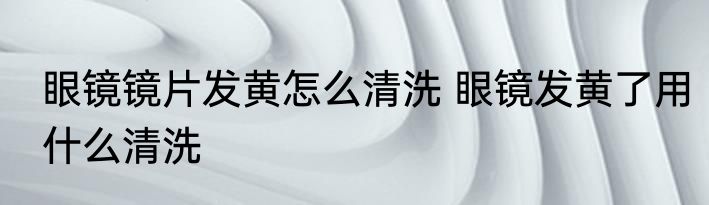 眼镜镜片发黄怎么清洗 眼镜发黄了用什么清洗