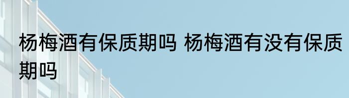 杨梅酒有保质期吗 杨梅酒有没有保质期吗