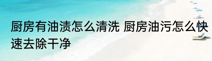 厨房有油渍怎么清洗 厨房油污怎么快速去除干净