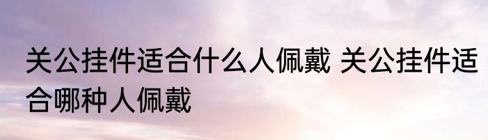 关公挂件适合什么人佩戴 关公挂件适合哪种人佩戴