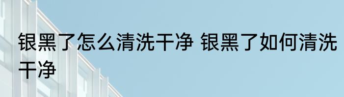 银黑了怎么清洗干净 银黑了如何清洗干净