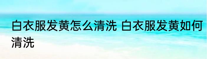 白衣服发黄怎么清洗 白衣服发黄如何清洗