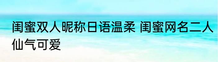 闺蜜双人昵称日语温柔 闺蜜网名二人仙气可爱