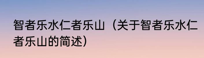 智者乐水仁者乐山（关于智者乐水仁者乐山的简述）