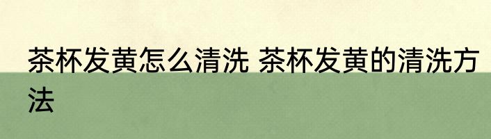 茶杯发黄怎么清洗 茶杯发黄的清洗方法