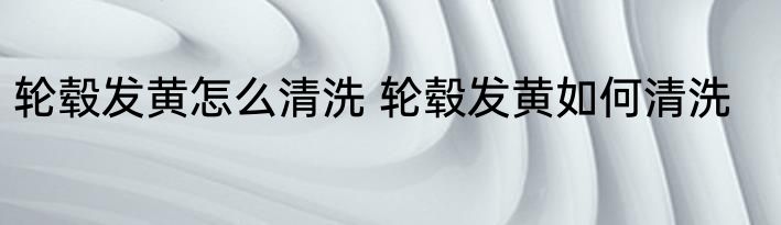 轮毂发黄怎么清洗 轮毂发黄如何清洗