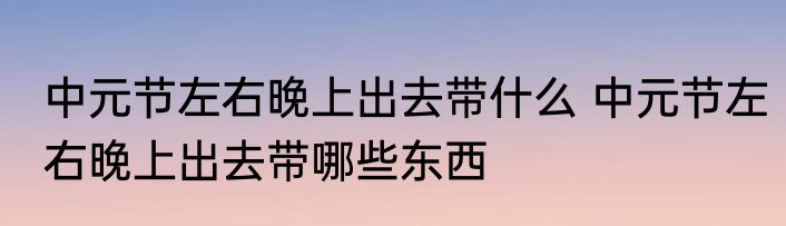中元节左右晚上出去带什么 中元节左右晚上出去带哪些东西
