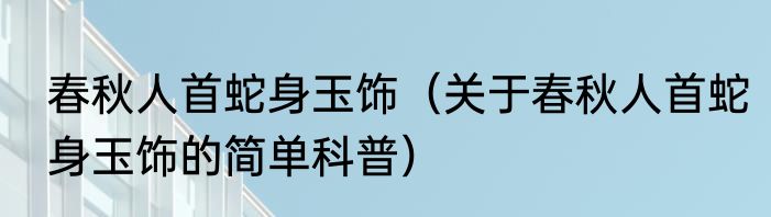 春秋人首蛇身玉饰（关于春秋人首蛇身玉饰的简单科普）