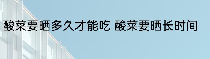 酸菜要晒多久才能吃 酸菜要晒长时间