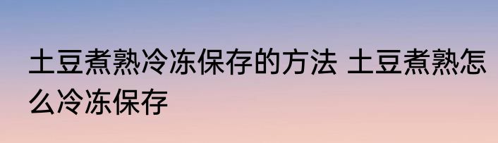 土豆煮熟冷冻保存的方法 土豆煮熟怎么冷冻保存