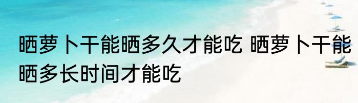 晒萝卜干能晒多久才能吃 晒萝卜干能晒多长时间才能吃