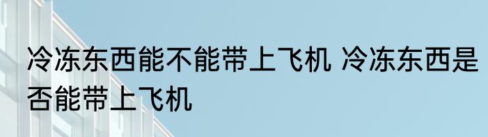 冷冻东西能不能带上飞机 冷冻东西是否能带上飞机