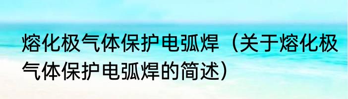 熔化极气体保护电弧焊（关于熔化极气体保护电弧焊的简述）