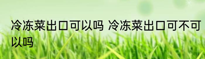 冷冻菜出口可以吗 冷冻菜出口可不可以吗