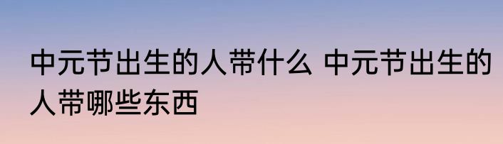 中元节出生的人带什么 中元节出生的人带哪些东西