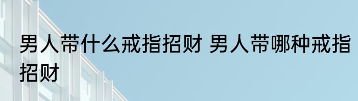 男人带什么戒指招财 男人带哪种戒指招财