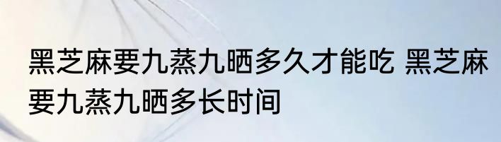 黑芝麻要九蒸九晒多久才能吃 黑芝麻要九蒸九晒多长时间