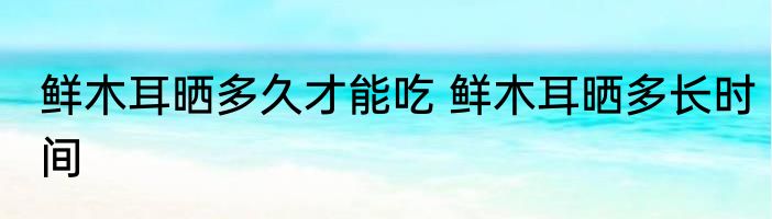鲜木耳晒多久才能吃 鲜木耳晒多长时间